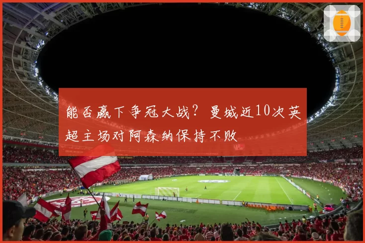能否赢下争冠大战？曼城近10次英超主场对阿森纳保持不败