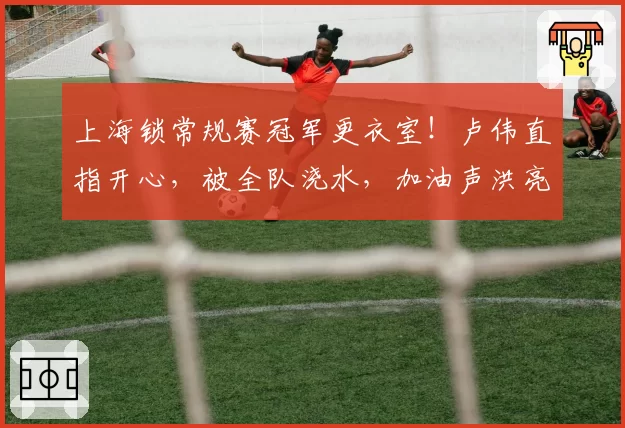 上海锁常规赛冠军更衣室!卢伟直指开心,被全队浇水,加油声洪亮