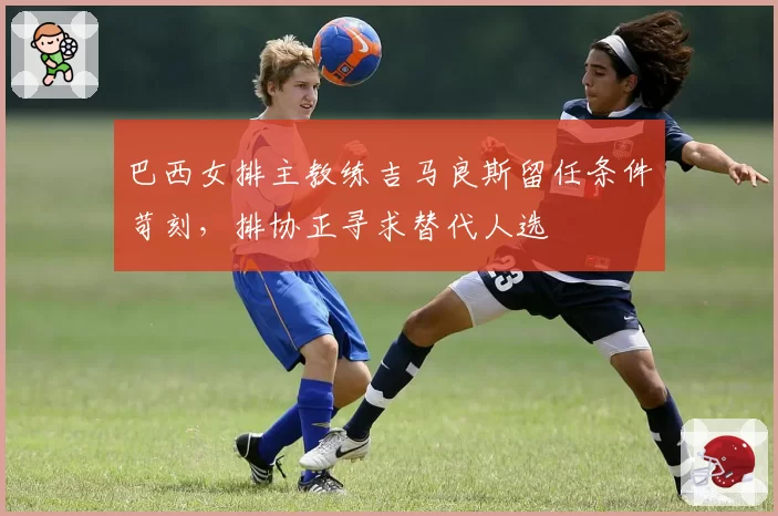 巴西女排主教练吉马良斯留任条件苛刻,排协正寻求替代人选