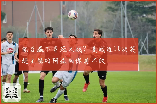 能否赢下争冠大战?曼城近10次英超主场对阿森纳保持不败