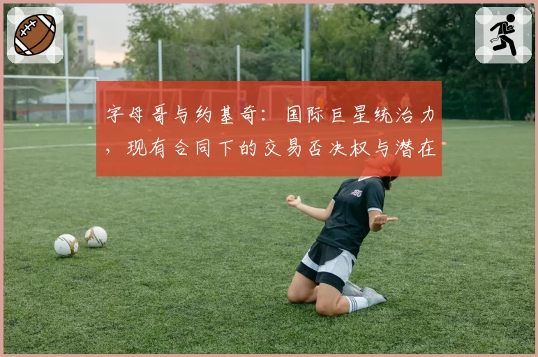 字母哥与约基奇:国际巨星统治力,现有合同下的交易否决权与潜在离队传闻可信度分析