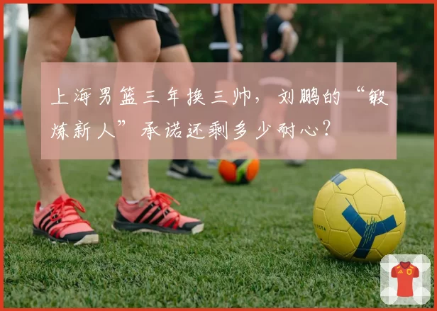 上海男篮三年换三帅，刘鹏的“锻炼新人”承诺还剩多少耐心？