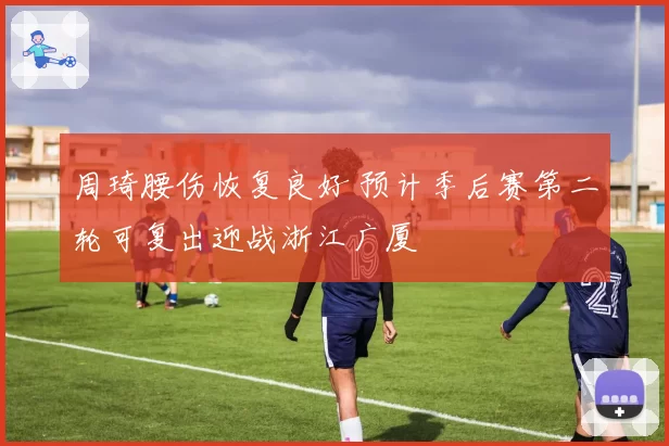 周琦腰伤恢复良好 预计季后赛第二轮可复出迎战浙江广厦