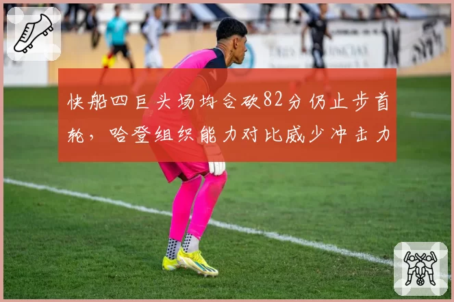 快船四巨头场均合砍82分仍止步首轮,哈登组织能力对比威少冲击力谁更拖累