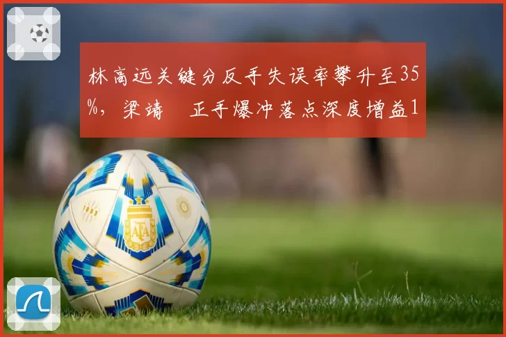 林高远关键分反手失误率攀升至35%，梁靖崑正手爆冲落点深度增益18%
