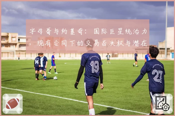 字母哥与约基奇:国际巨星统治力,现有合同下的交易否决权与潜在离队传闻可信度分析