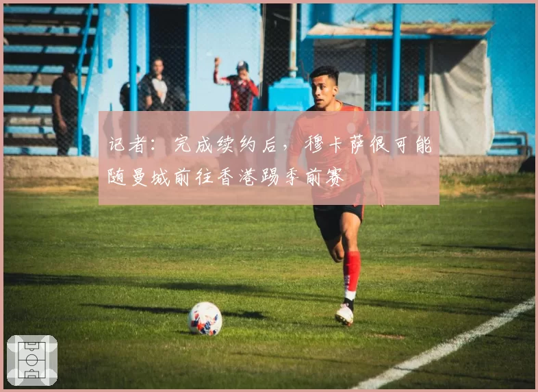 记者：完成续约后，穆卡萨很可能随曼城前往香港踢季前赛