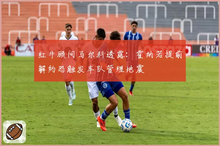 红牛顾问马尔科透露:霍纳若提前解约恐触发车队管理地震