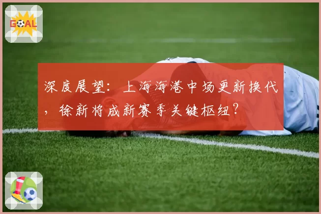 深度展望：上海海港中场更新换代，徐新将成新赛季关键枢纽？