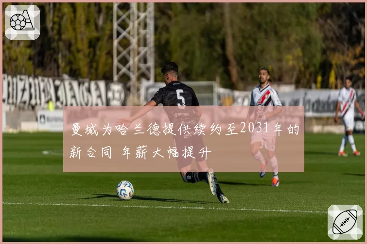 曼城为哈兰德提供续约至2031年的新合同 年薪大幅提升