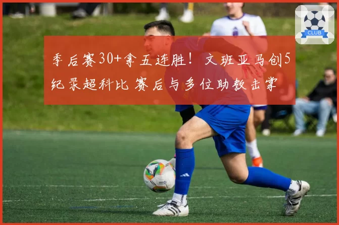 季后赛30+拿五连胜!文班亚马创5纪录超科比 赛后与多位助教击掌