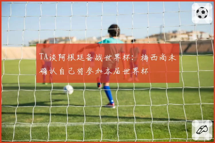 TA谈阿根廷备战世界杯:梅西尚未确认自己将参加本届世界杯
