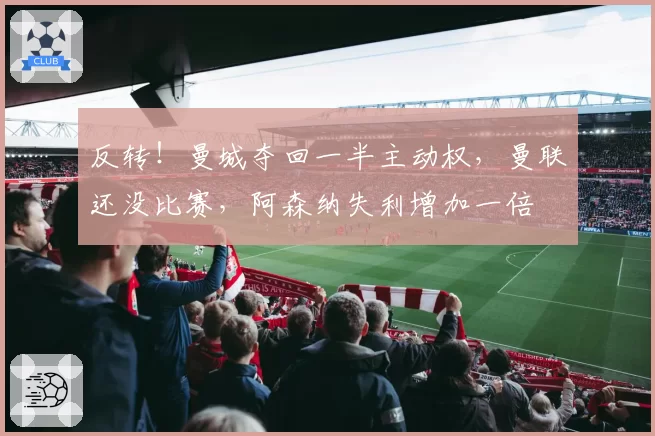 反转！曼城夺回一半主动权，曼联还没比赛，阿森纳失利增加一倍