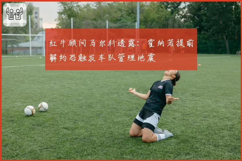 红牛顾问马尔科透露：霍纳若提前解约恐触发车队管理地震