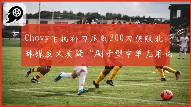 Chovy飞机补刀压制300刀仍败北，韩媒发文质疑“刷子型中单无用论”