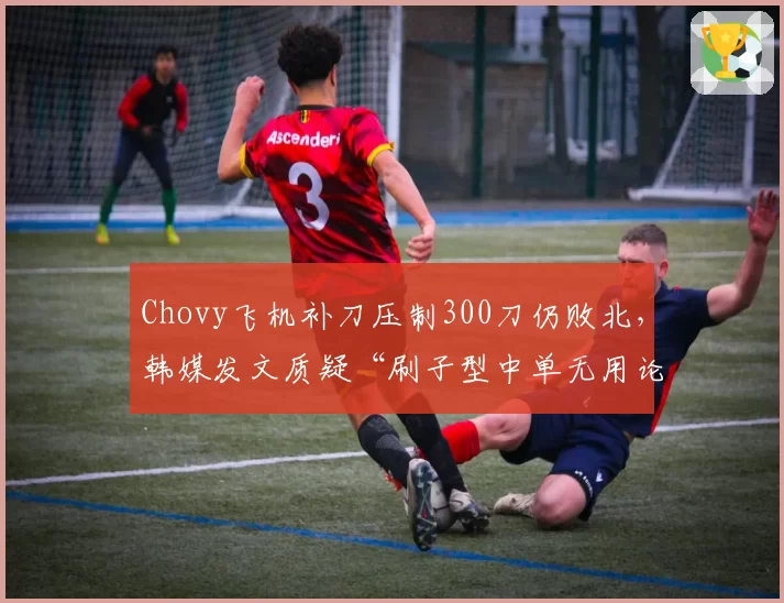Chovy飞机补刀压制300刀仍败北，韩媒发文质疑“刷子型中单无用论”