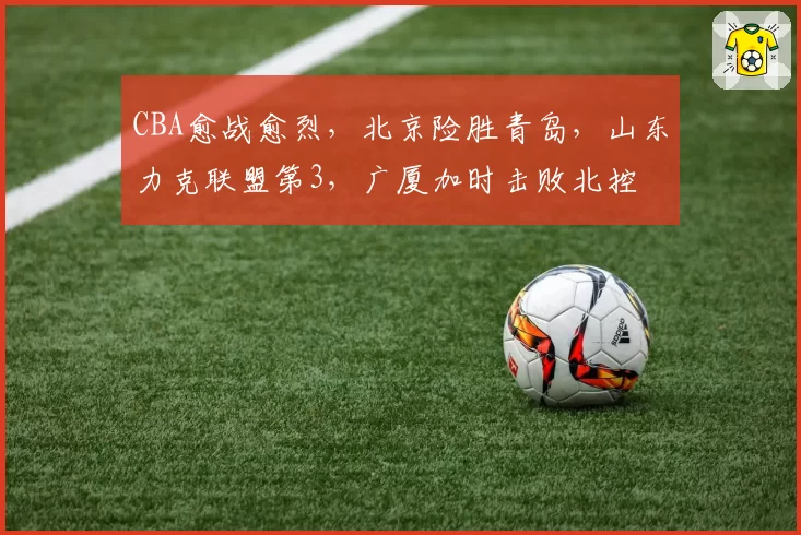 CBA愈战愈烈，北京险胜青岛，山东力克联盟第3，广厦加时击败北控