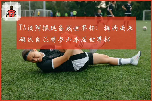 TA谈阿根廷备战世界杯：梅西尚未确认自己将参加本届世界杯