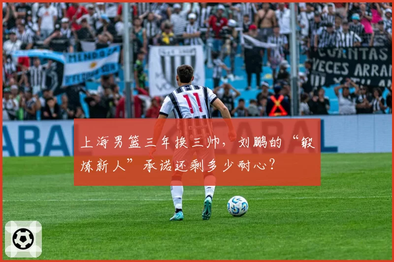 上海男篮三年换三帅，刘鹏的“锻炼新人”承诺还剩多少耐心？