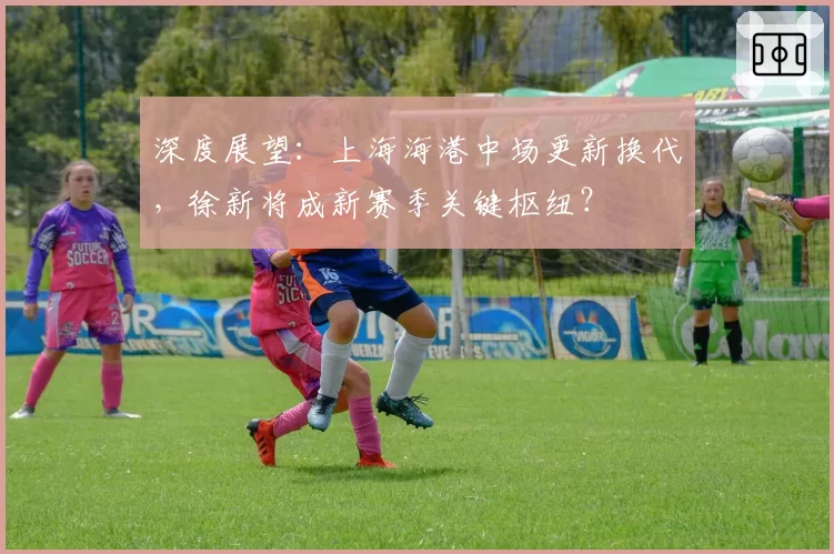 深度展望：上海海港中场更新换代，徐新将成新赛季关键枢纽？