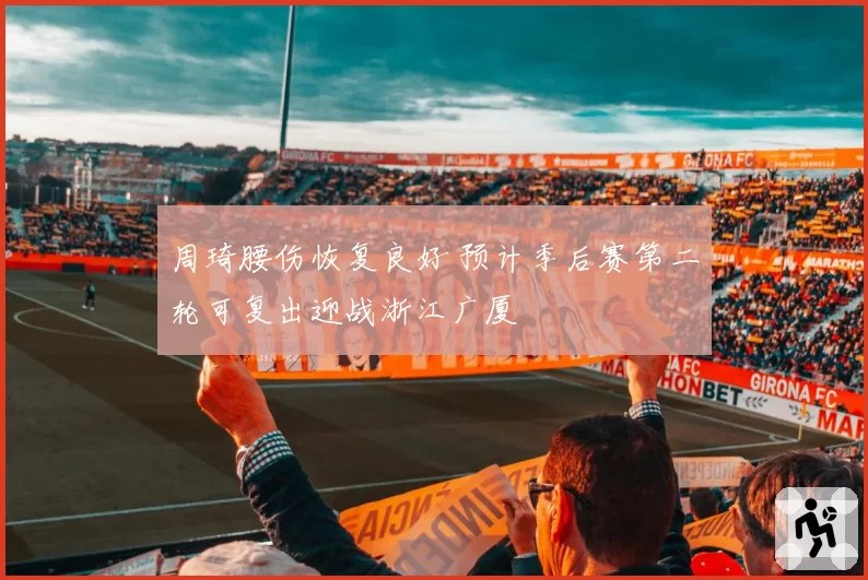 周琦腰伤恢复良好 预计季后赛第二轮可复出迎战浙江广厦