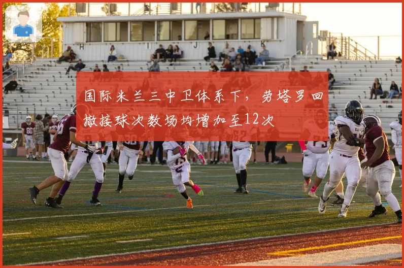 国际米兰三中卫体系下,劳塔罗回撤接球次数场均增加至12次