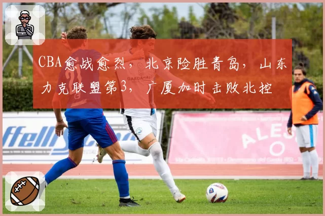CBA愈战愈烈,北京险胜青岛,山东力克联盟第3,广厦加时击败北控