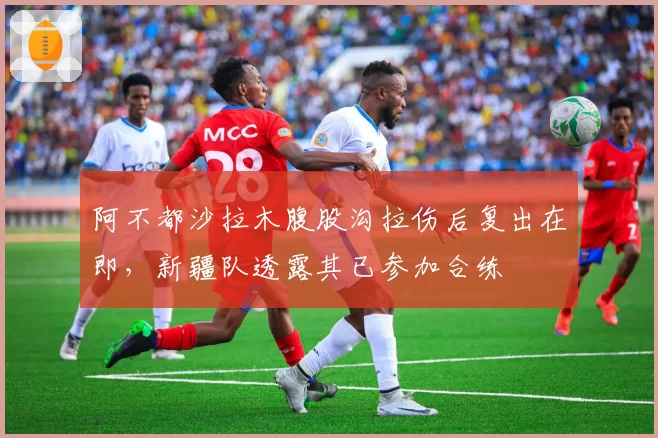 阿不都沙拉木腹股沟拉伤后复出在即，新疆队透露其已参加合练