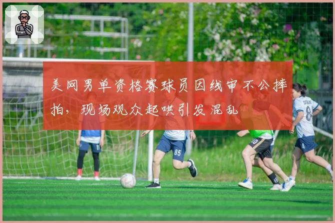 美网男单资格赛球员因线审不公摔拍，现场观众起哄引发混乱