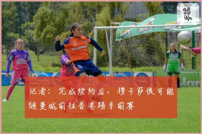 记者:完成续约后,穆卡萨很可能随曼城前往香港踢季前赛