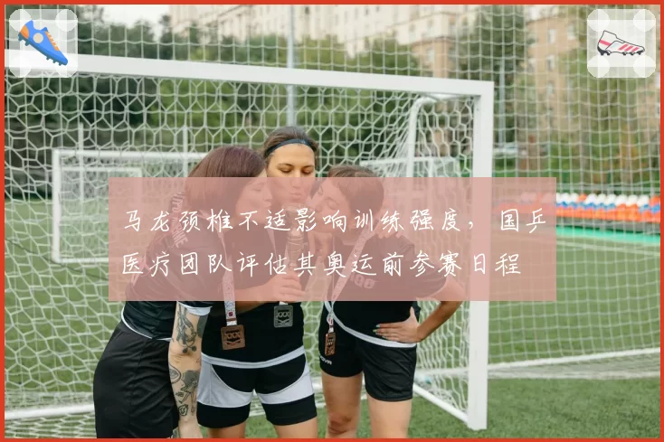 马龙颈椎不适影响训练强度,国乒医疗团队评估其奥运前参赛日程