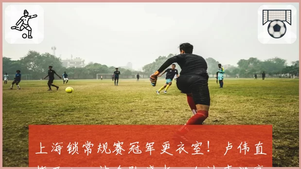 上海锁常规赛冠军更衣室！卢伟直指开心，被全队浇水，加油声洪亮