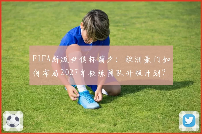 FIFA新版世俱杯前夕：欧洲豪门如何布局2027年教练团队升级计划？